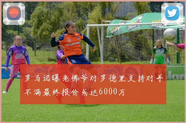罗马诺曝老佛爷对罗德里支持对手不满最终报价或达6000万