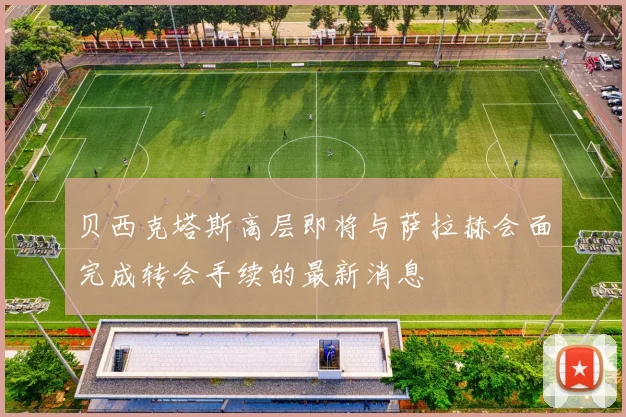 贝西克塔斯高层即将与萨拉赫会面完成转会手续的最新消息