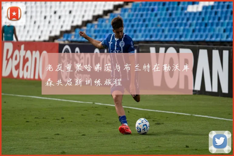 老友重聚哈弗茨与布兰特在勒沃库森共启新训练旅程
