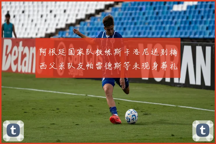 阿根廷国家队教练斯卡洛尼送别梅西父亲队友帕雷德斯等未现身葬礼