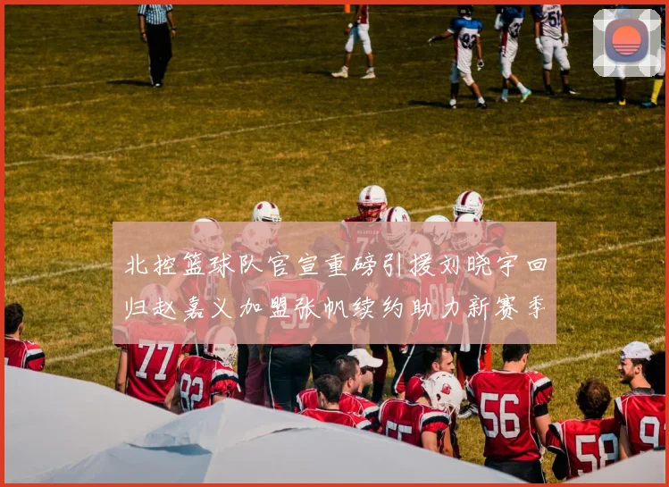 北控篮球队官宣重磅引援刘晓宇回归赵嘉义加盟张帆续约助力新赛季
