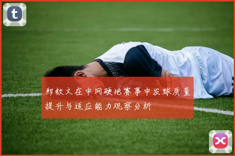 郑钦文在中网硬地赛事中发球质量提升与适应能力观察分析