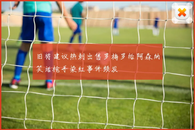 旧将建议热刺出售罗梅罗给阿森纳笑话枪手染红事件频发