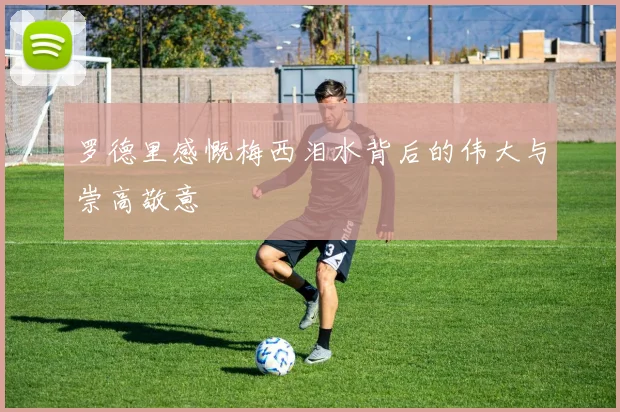 罗德里感慨梅西泪水背后的伟大与崇高敬意