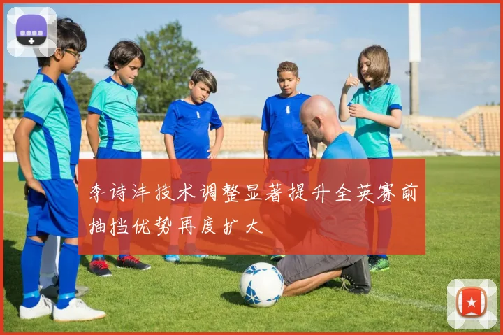 李诗沣技术调整显著提升全英赛前抽挡优势再度扩大